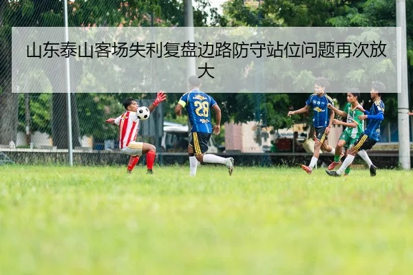 山东泰山客场失利复盘边路防守站位问题再次放大 - BAJIESPORTS