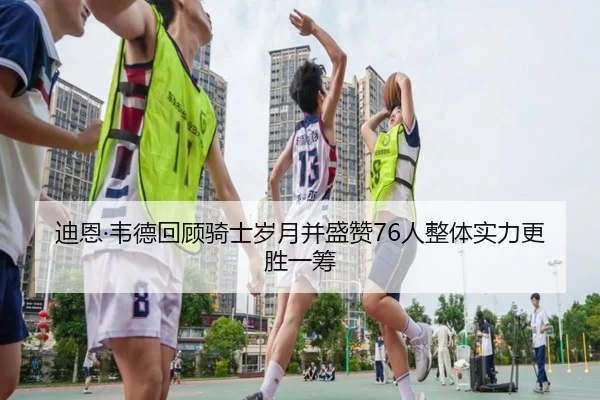 迪恩·韦德回顾骑士岁月并盛赞76人整体实力更胜一筹（BAJIESPORTS）